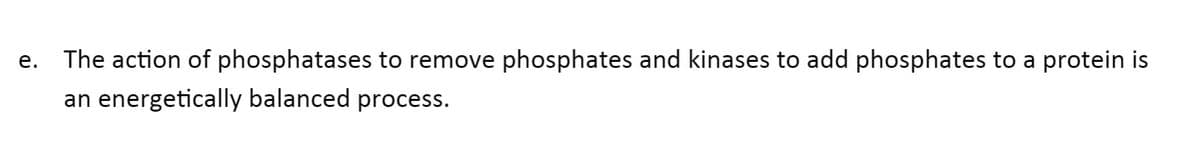 е.
The action of phosphatases to remove phosphates and kinases to add phosphates to a protein is
an energetically balanced process.
