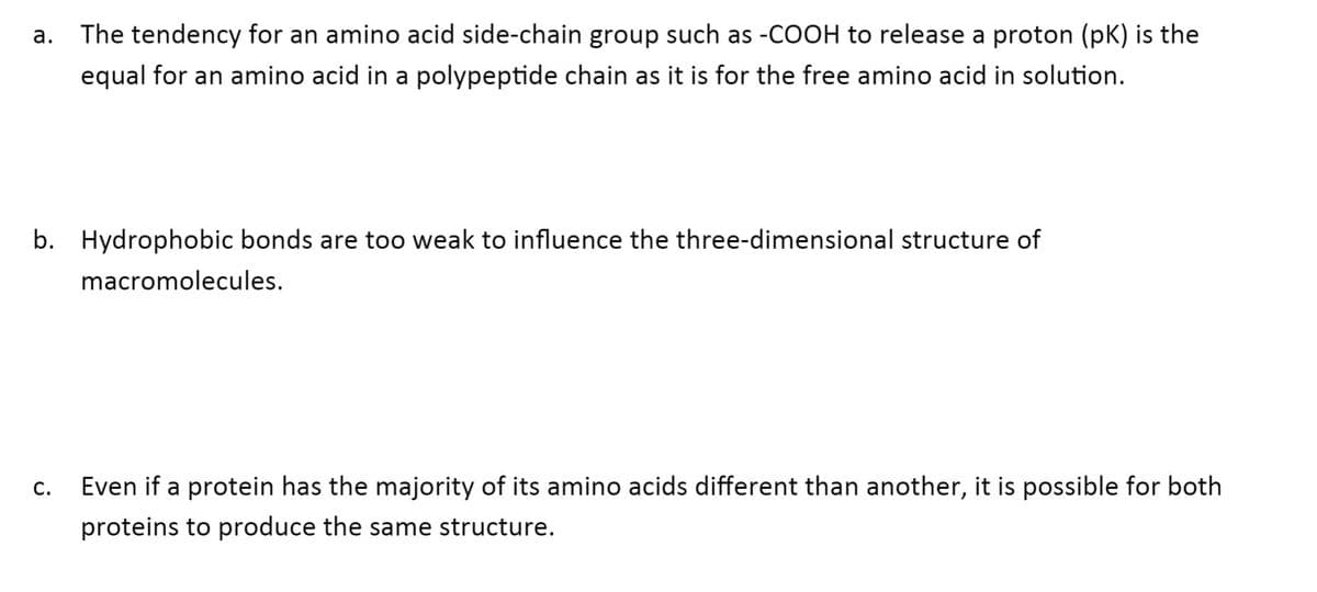 а.
The tendency for an amino acid side-chain group such as -COOH to release a proton (pK) is the
equal for an amino acid in a polypeptide chain as it is for the free amino acid in solution.
b. Hydrophobic bonds are too weak to influence the three-dimensional structure of
macromolecules.
С.
Even if a protein has the majority of its amino acids different than another, it is possible for both
proteins to produce the same structure.
