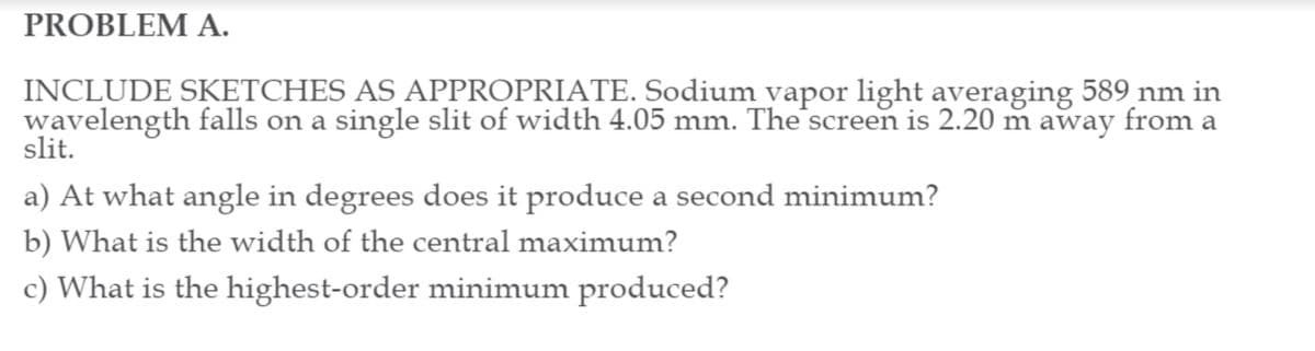 PROBLEM A.
INCLUDE SKETCHES AS APPROPRIATE. Sodium vapor light averaging 589 nm in
wavelength falls on a single slit of width 4.05 mm. The screen is 2.20 m away from a
slit.
a) At what angle in degrees does it produce a second minimum?
b) What is the width of the central maximum?
c) What is the highest-order minimum produced?
