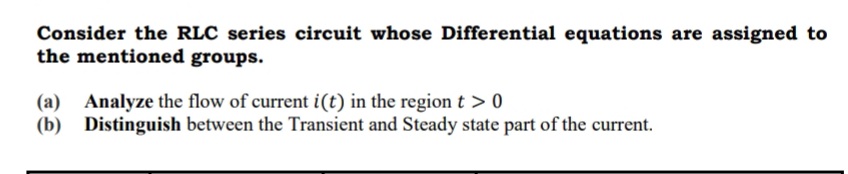 Consider the RLC series circuit whose Differential equations are assigned to
the mentioned groups.
(a) Analyze the flow of current i(t) in the region t > 0
(b) Distinguish between the Transient and Steady state part of the current.
