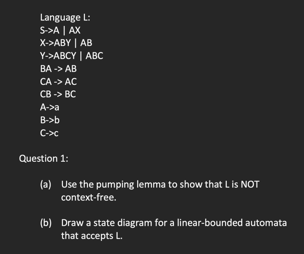 Language L:
S->A | AX
X->АBY | AB
Y->АВСY | АBС
ВА -> АВ
СА -> АС
СВ -> ВС
A->a
B->b
C->c
Question 1:
(a) Use the pumping lemma to show that L is NOT
context-free.
(b) Draw a state diagram for a linear-bounded automata
that accepts L.
