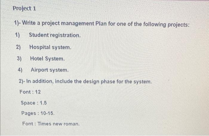 Project 1
1)- Write a project management Plan for one of the following projects:
1)
Student registration.
2)
Hospital system.
3)
Hotel System.
4)
Airport system.
2)- In addition, include the design phase for the system.
Font: 12
Space : 1.5
Pages : 10-15.
Font : Times new roman.
