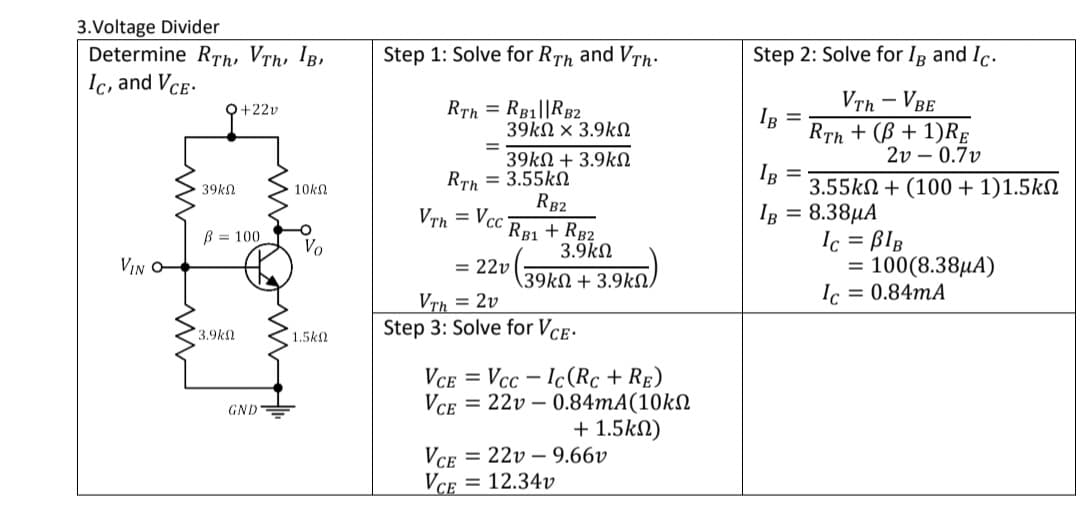 3.Voltage Divider
Determine RTh, Vrh, IB,
Ic, and Vce-
Step 1: Solve for RTh and VTh:
Step 2: Solve for Ig and Ic.
RTh = RB1||RB2
39kN × 3.9kN
VTh - VBE
RTh + (B + 1)RE
2v – 0.7v
O+22v
IR =
39kN + 3.9kN
Rrh = 3.55kN
RB2
IR =
3.55kN + (100 + 1)1.5kN
39kn
10kN
VTh = Vcc
IB = 8.38µA
RB1 + RB2
3.9kN
Ic = BlB
100(8.38µA)
Ic = 0.84MA
B = 100
Vo
VIN O-
= 22v
%3D
(39kN + 3.9kN,
VTh = 2v
3.9k
1.5kN
Step 3: Solve for VcE.
VCE
Vcc – Ic(Rc + RẸ)
GND=
Vce
= 22v – 0.84MA(10kN
+ 1.5kN)
VCE
= 22v – 9.66v
= 12.34v
