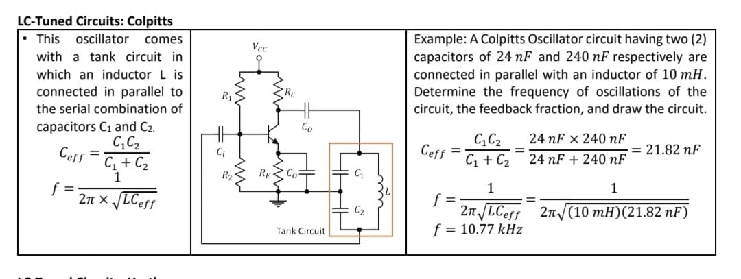 LC-Tuned Circuits: Colpitts
• This
oscillator
Example: A Colpitts Oscillator circuit having two (2)
capacitors of 24 nF and 240 nF respectively are
connected in parallel with an inductor of 10 mH.
comes
Vcc
with a tank circuit in
which an inductor L is
connected in parallel to
Determine the frequency of oscillations of the
circuit, the feedback fraction, and draw the circuit.
R1
Re
the serial combination of
capacitors C1 and C2.
C,C2
C, + C2
Co
CC2
24 nF x 240 nF
Ceff
Ceff
= 21.82 nF
C;
C1 + C2
24 nF + 240 nF
1
RE
Co
f =
2n x LCeff
1
1
f =
2n LCeff 2n
f = 10.77 kHz
C2
(10 mH)(21.82 nF)
Tank Circuit
