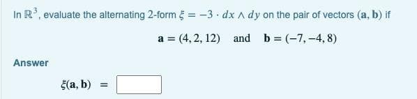 In R, evaluate the alternating 2-form g = -3 · dx A dy on the pair of vectors (a, b) if
a = (4, 2, 12) and b = (-7, -4, 8)
Answer
5(a, b)
