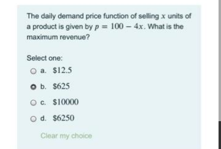 The daily demand price function of selling x units of
a product is given by p 100 - 4x. What is the
maximum revenue?
Select one:
O a. $12.5
O b. $625
O c. $10000
O d. $6250
Clear my choice

