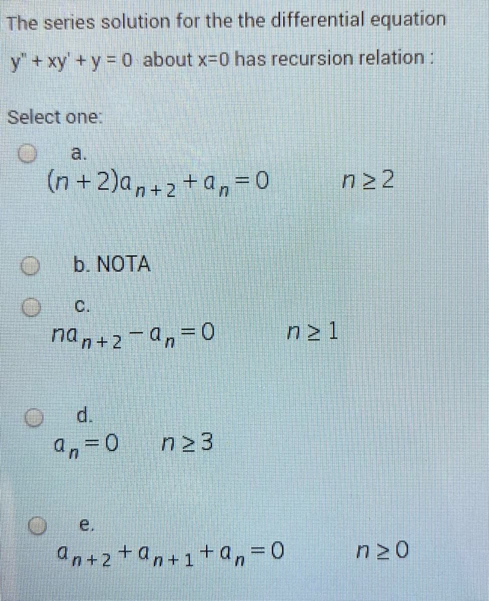 The series solution for the the differential equation
y+xy'+y = 0 about x-0 has recursion relation:
Select one:
a.
(n+2)a,+2+an=D0
n 2
b. NOTA
C.
ndn+2-a,-0
n21
d.
e,
an+2+an+1+an
n20
