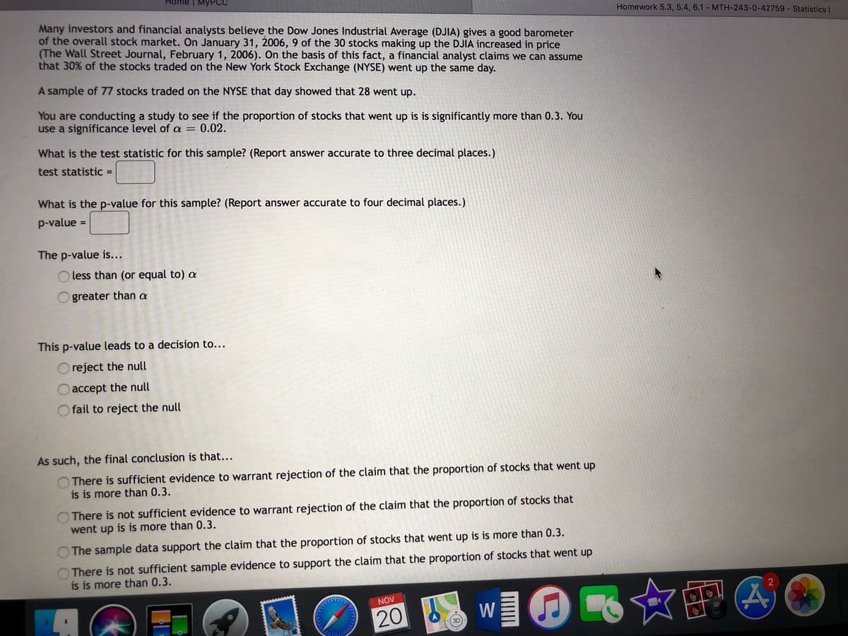 Homework 5.3, 5.4, 6.1 - MTH-243-0-42759- Statistics I
Many investors and financial analysts believe the Dow Jones Industrial Average (DJIA) gives a good barometer
of the overall stock market. On January 31, 2006, 9 of the 30 stocks making up the DJIA increased in price
(The Wall Street Journal, February 1, 2006). On the basis of this fact, a financial analyst claims we can assume
that 30% of the stocks traded on the New York Stock Exchange (NYSE) went up the same day.
A sample of 77 stocks traded on the NYSE that day showed that 28 went up.
You are conducting a study to see if the proportion of stocks that went up is is significantly more than 0.3. You
use a significance level of a =
0.02.
What is the test statistic for this sample? (Report answer accurate to three decimal places.)
test statistic =
%3D
What is the p-value for this sample? (Report answer accurate to four decimal places.)
p-value
%3D
The p-value is...
less than (or equal to) a
greater than a
This p-value leads to a decision to...
reject the null
accept the null
fail to reject the null
As such, the final conclusion is that...
There is sufficient evidence to warrant rejection of the claim that the proportion of stocks that went up
is is more than 0.3.
There is not sufficient evidence to warrant rejection of the claim that the proportion of stocks that
went up is is more than 0.3.
The sample data support the claim that the proportion of stocks that went up is is more than 0.3.
There is not sufficient sample evidence to support the claim that the proportion of stocks that went up
is is more than 0.3.
☆吧A
2
NOV
20
W
3D
