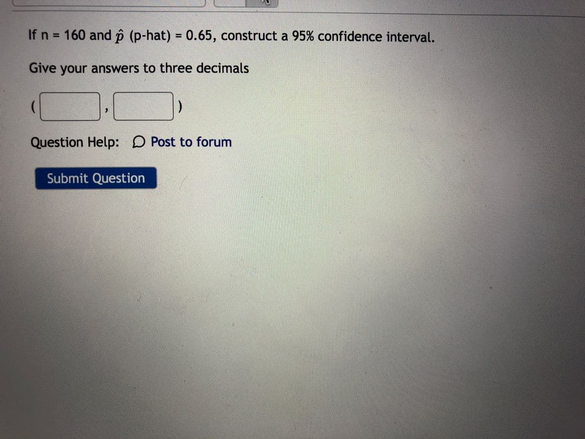 If n = 160 and p (p-hat) = 0.65, construct a 95% confidence interval.
%3D
Give your answers to three decimals
つ
Question Help: D Post to forum
Submit Question
