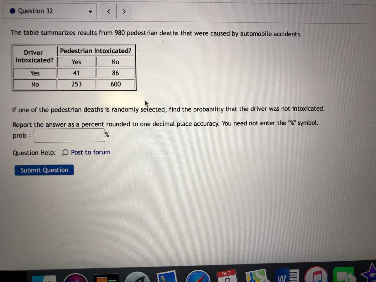 Question 32
く
<>
The table summarizes results from 980 pedestrian deaths that were caused by automobile accidents.
Pedestrian Intoxicated?
Driver
Intoxicated?
Yes
No
Yes
41
86
No
253
600
If one of the pedestrian deaths is randomly selected, find the probability that the driver was not intoxicated.
Report the answer as a percent rounded to one decimal place accuracy. You need not enter the "%" symbol.
prob
Question Help: D Post to forum
Submit Question
DEC
W

