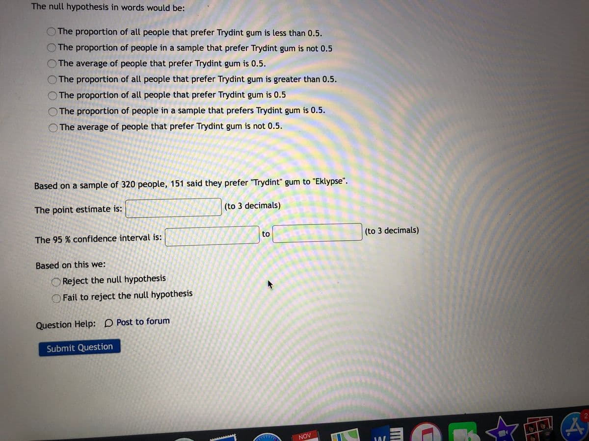 The null hypothesis in words would be:
The proportion of all people that prefer Trydint gum is less than 0.5.
The proportion of people in a sample that prefer Trydint gum is not 0.5
The average of people that prefer Trydint gum is 0.5.
O The proportion of all people that prefer Trydint gum is greater than 0.5.
The proportion of all people that prefer Trydint gum is 0.5
The proportion of people in a šsample that prefers Trydint gum is 0.5.
O The average of people that prefer Trydint gum is not 0.5.
Based on a sample of 320 people, 151 said they prefer "Trydint" gum to "Eklypse".
The point estimate is:
(to 3 decimals)
The 95 % confidence interval is:
(to 3 decimals)
Based on this we:
O Reject the null hypothesis
Fail to reject the null hypothesis
Question Help: D Post to forum
Submit Question
NOV
to
