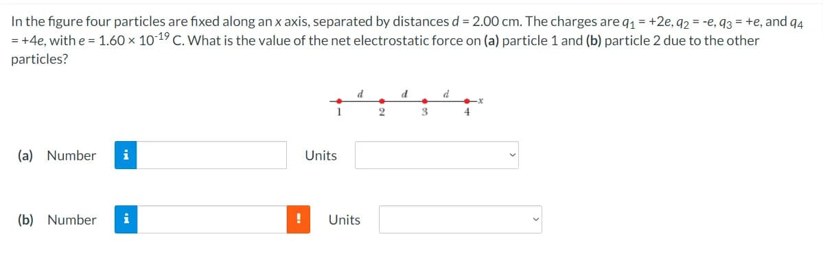 In the figure four particles are fixed along an x axis, separated by distances d = 2.00 cm. The charges are q1 = +2e, q2 = -e, q3 = +e, and q4
= +4e, with e = 1.60 x 10 19 C. What is the value of the net electrostatic force on (a) particle 1 and (b) particle 2 due to the other
particles?
d
d
1
(a) Number
i
Units
(b) Number
i
Units
