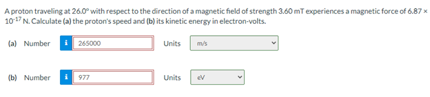 A proton traveling at 26.0° with respect to the direction of a magnetic field of strength 3.60 mT experiences a magnetic force of 6.87 x
1017 N. Calculate (a) the proton's speed and (b) its kinetic energy in electron-volts.
(a) Number
265000
Units
m/s
(b) Number
977
Units
ev

