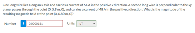 One long wire lies along an x axis and carries a current of 64 A in the positive x direction. A second long wire is perpendicular to the xy
plane, passes through the point (0, 5.9 m, 0), and carries a current of 48 A in the positive z direction. What is the magnitude of the
resulting magnetic field at the point (0, 0.80 m, 0)?
Number
0.0000161
Units
