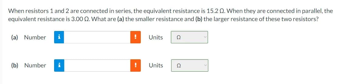 When resistors 1 and 2 are connected in series, the equivalent resistance is 15.2 Q. When they are connected in parallel, the
equivalent resistance is 3.00 Q. What are (a) the smaller resistance and (b) the larger resistance of these two resistors?
(a) Number
Units
Ω
(b) Number
!
Units
