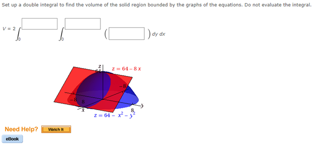 Set up a double integral to find the volume of the solid region bounded by the graphs of the equations. Do not evaluate the integral.
V = 2
) dy dx
z = 64 -8 x
z = 64 - x
Need Help?
Watch It
еВook
