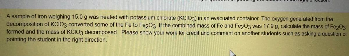 A sample of iron weighing 15.0 g was heated with potassium chlorate (KCIO3) in an evacuated container. The oxygen generated from the
decomposition of KCIO3 converted some of the Fe to Fe2Oe. If the combined mass of Fe and Fe203 was 17.9 g, calculate the mass of Fe203
formed and the mass of KCIO3 decomposed. Please show your work for credit and comment on another students such as asking a question or
pointing the student in the right direction.
