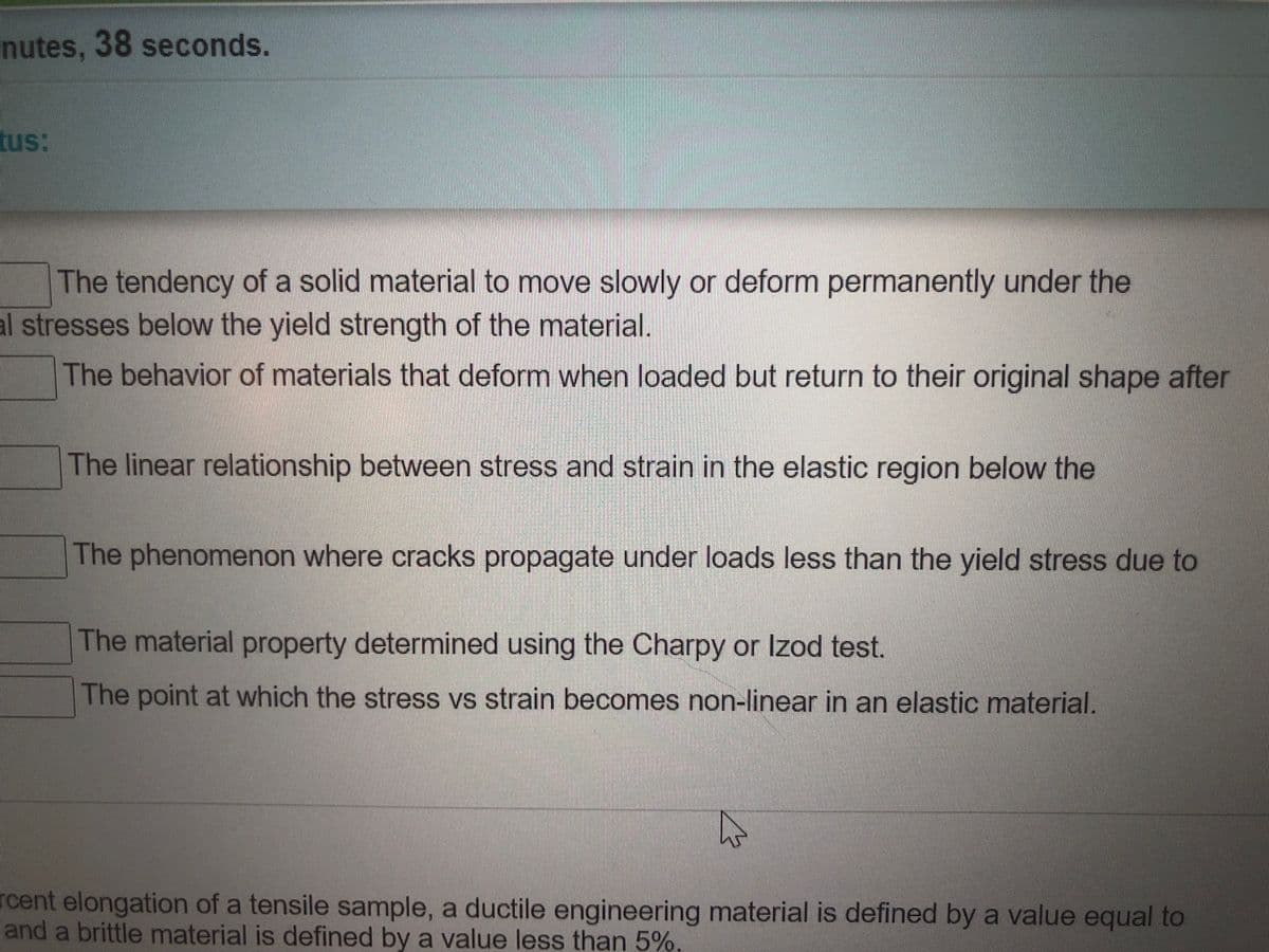 nutes, 38 seconds.
tus:
The tendency of a solid material to move slowly or deform permanently under the
al stresses below the yield strength of the material.
The behavior of materials that deform when loaded but return to their original shape after
The linear relationship between stress and strain in the elastic region below the
The phenomenon where cracks propagate under loads less than the yield stress due to
The material property determined using the Charpy or Izod test.
The point at which the stress vs strain becomes non-linear in an elastic material.
rcent elongation of a tensile sample, a ductile engineering material is defined by a value equal to
and a brittle material is defined by a value less than 5%
