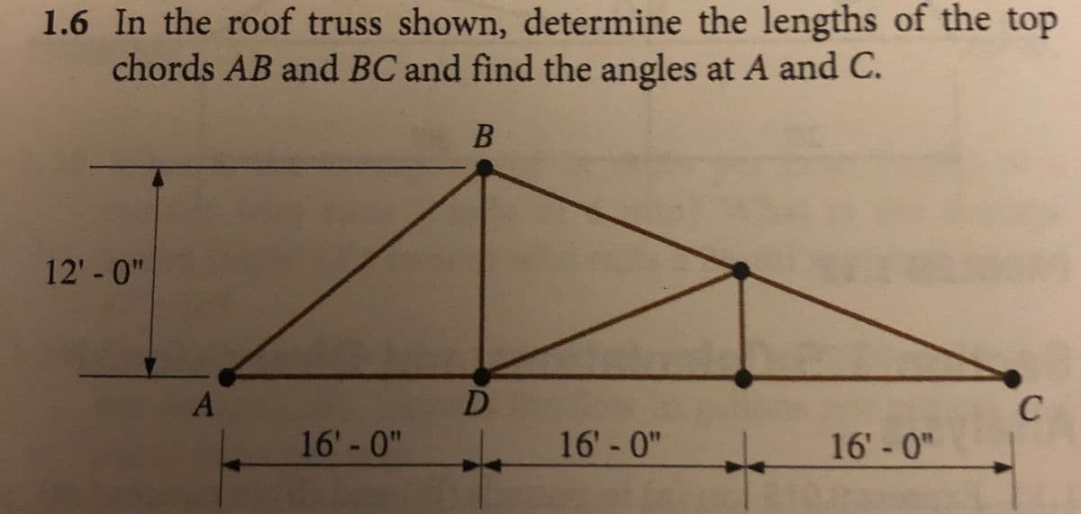1.6 In the roof truss shown, determine the lengths of the top
chords AB and BC and find the angles at A and C.
12'-0"
16' -0"
16' -0"
16' -0"
