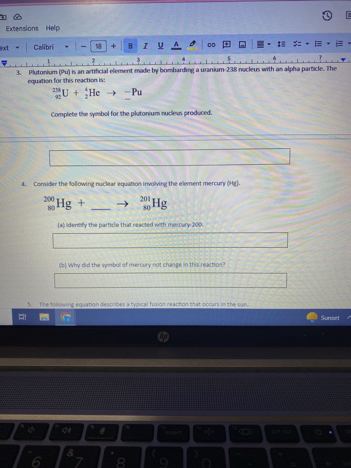 Extensions Help
Calibri
5.
Home
7
1
7
2
3
Plutonium (Pu) is an artificial element made by bombarding a uranium-238 nucleus with an alpha particle. The
equation for this reaction is:
4
238 U + He
92
6
-18
3
B I U A Ο
Complete the symbol for the plutonium nucleus produced.
Consider the following nuclear equation involving the element mercury (Hg).
200 Hg +
-Pu
&
IBVS
7
(a) Identify the particle that reacted with mercury-200.
fe
201
80
→ Hg
(b) Why did the symbol of mercury not change in this reaction?
4
8
2220
The following equation describes a typical fusion reaction that occurs in the sun.
C
201
MOTOC
9
S
insert ☆
▼ $ =
D
..
EYE
6
Sunset
E