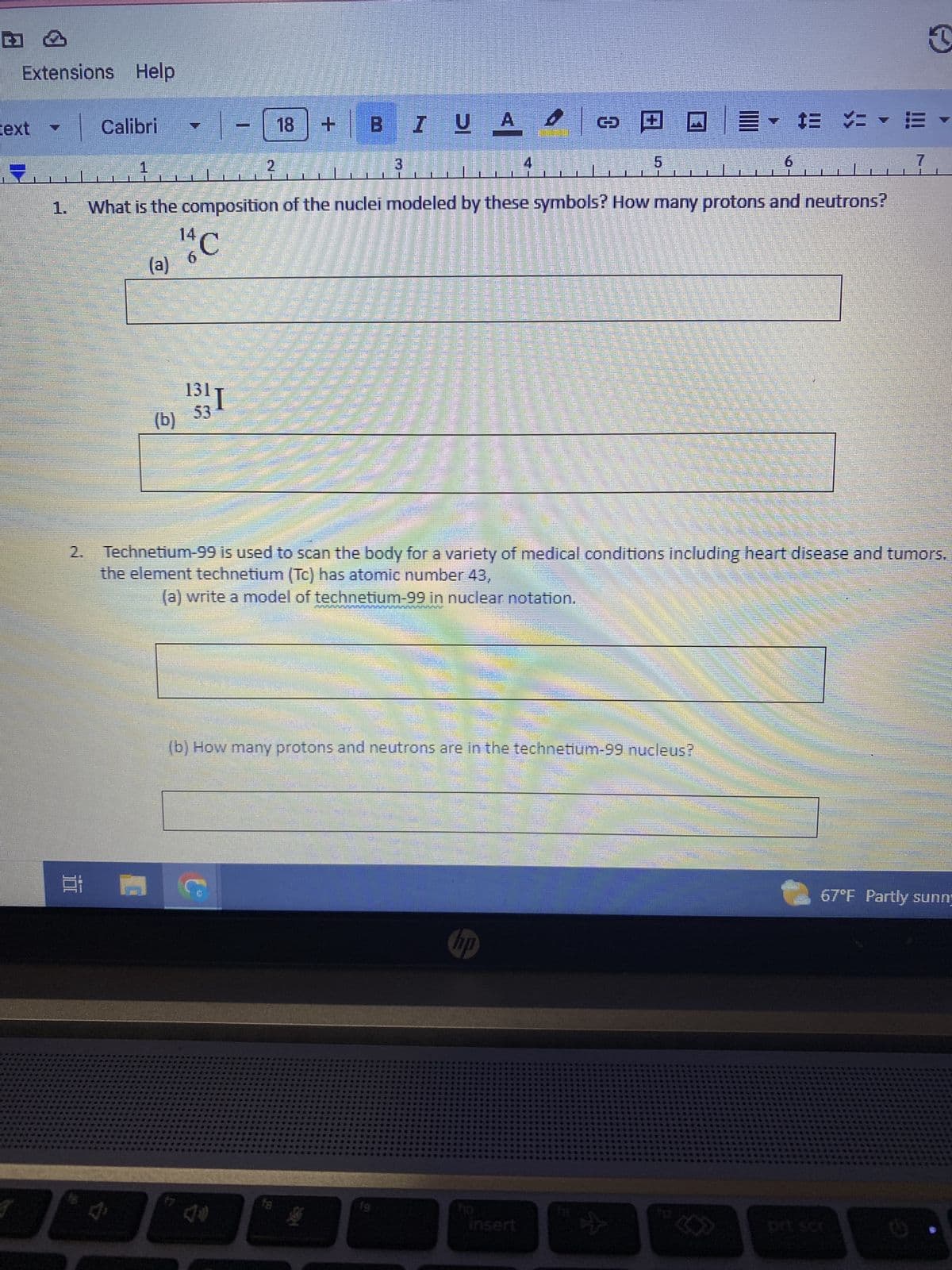 Extensions Help
1.
2.
Calibri
1
(a)
31 1
(b)
6
1311
53
2
100
18 + BI LA
What is the composition of the nuclei modeled by these symbols? How many protons and neutrons?
C
G
L
n
EVEREST
UA 4
L
4
@@=- # #
Insert
5
,
Technetium-99 is used to scan the body for a variety of medical conditions including heart disease and tumors.
the element technetium (Tc) has atomic number 43,
(a) write a model of technetium-99 in nuclear notation.
(b) How many protons and neutrons are in the technetium-99 nucleus?
*
6
-
7
3
67°F Partly sunn
.