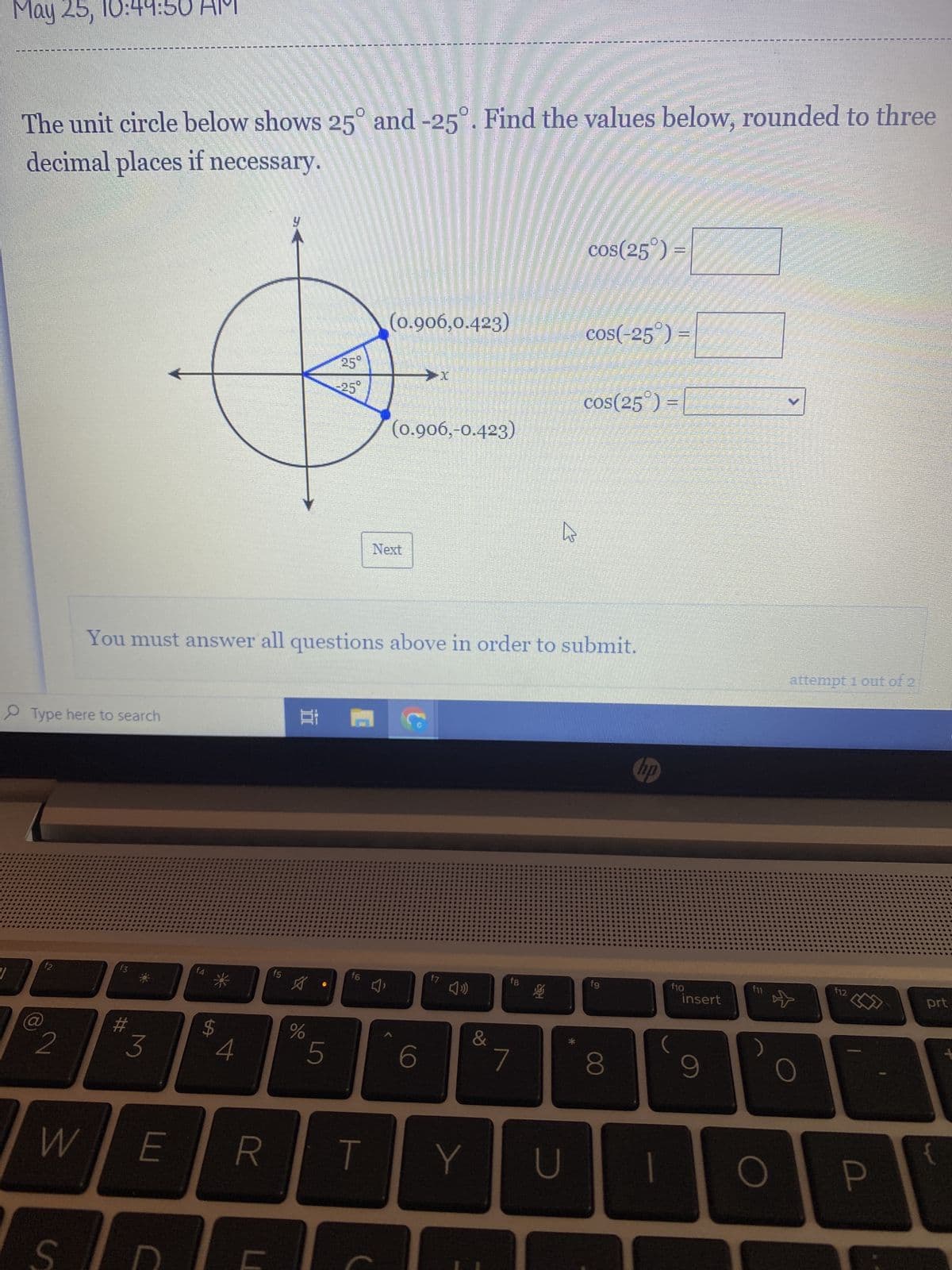 May 25, 10:44
The unit circle below shows 25° and -25°. Find the values below, rounded to three
decimal places if necessary.
Type here to search
f2
2
S
f3
#
3
$
WE R
C
4
f5
You must answer all questions above in order to submit.
A
25°
25°
Bi A
%
5
f6
T
HEEHRSPROJE
Next
(0.906,0.423)
J'
→x
(0.906,-0.423)
6
f7
&
Y
7
hs
f8
B
U
cos(25°)
cos(-25°) =
cos(25°) =
fg
8
hp
f10
insert
9
f11
attempt 1 out of 2
O
F12
P
prt