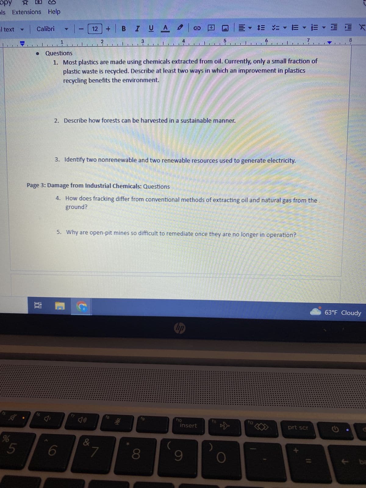 opy
X
ols Extensions Help
text
A
%
5
Calibri
Et
f6
[]
12
D
C
D
6
f7
IN
IUA
Page 3: Damage from Industrial Chemicals: Questions
&
U
|
2. Describe how forests can be harvested in a sustainable manner.
7
D
3. Identify two nonrenewable and two renewable resources used to generate electricity.
Questions
1. Most plastics are made using chemicals extracted from oil. Currently, only a small fraction of
plastic waste is recycled. Describe at least two ways in which an improvement in plastics
recycling benefits the environment.
fg
8
110
5. Why are open-pit mines so difficult to remediate once they are no longer in operation?
4. How does fracking differ from conventional methods of extracting oil and natural gas from the
ground?
BADEVES
NO
Sara Patr
Patente avanta
AGAVANA
(
CI
Daphne Moore W
hp
f10
D
insert
9
f11
- te -- E
☆
0
ATER ANDEREN TOE
10
6
EINE
HE CANNES DETE
LA STATIONAL CHA
MAPANSION MANTAR AN
F12
2
DENTAL SERVER SAN
AUMENTARE MENTERIAN KE
BERSAMA SEMANA
to at
247
7
RESTATGE FACE
SEE SEE
EE
prt scr
I
8
1
63°F Cloudy
ba