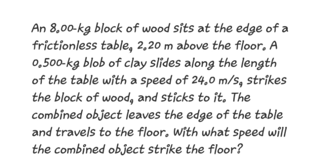 An 8,00-kg block of wood sits at the edge of a
frictionless table, 2,20 m above the floor. A
0,500-kg blob of clay slides along the length
of the table with a Speed of 24,0 m/s, strikes
the block of wood, and sticks to ît. The
combined object leaves the edge of the table
and travels to the floor, With what speed will
the combined object strîke the floor?
