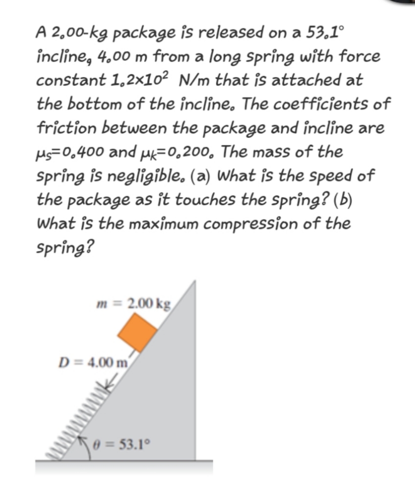 A 2,00-kg package is released on a 53,1°
incline, 4,00 m from a long spring with force
constant 1,2×1o² N/m that îs attached at
the bottom of the incline. The coefficients of
friction between the package and incline are
Ms=0,400 and Mk=0,200, The mass of the
Spring is negligible. (a) What is the speed of
the package as it touches the spring? (b)
What is the maximum compression of the
Spring?
m = 2.00 kg/
D = 4.00 m/
0 = 53.1°
