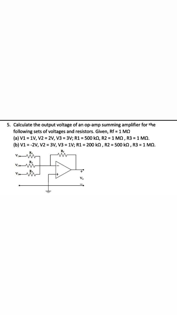 5. Calculate the output voltage of an op-amp summing amplifier for the
following sets of voltages and resistors. Given, Rf = 1 MO
(a) V1 = 1V, V2 = 2V, V3 = 3V; R1 = 500 kn, R2 = 1 MQ , R3 = 1 MQ.
(b) V1 = -2V, V2 = 3V, V3 = 1V; R1 = 200 ko , R2 = 500 ka, R3 = 1 MO.
Re
R,
V3 M
V.
