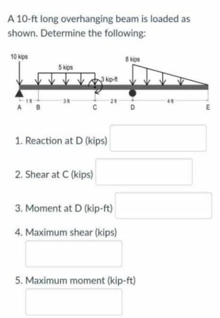 A 10-ft long overhanging beam is loaded as
shown. Determine the following:
10 kips
8 kips
5 kips
3 kip-t
28
A B
C
D
E
1. Reaction at D (kips)
2. Shear at C (kips)
3. Moment at D (kip-ft)
4. Maximum shear (kips)
5. Maximum moment (kip-ft)
