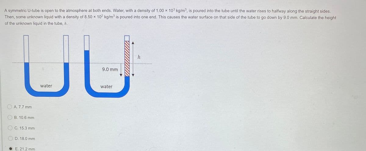 A symmetric U-tube is open to the atmosphere at both ends. Water, with a density of 1.00 x 10³ kg/m³, is poured into the tube until the water rises to halfway along the straight sides.
Then, some unknown liquid with a density of 8.50 x 102 kg/m° is poured into one end. This causes the water surface on that side of the tube to go down by 9.0 mm. Calculate the height
of the unknown liquid in the tube, h.
ul
h
9.0 mm
water
water
O A. 7.7 mm
B. 10.6 mm
C. 15.3 mm
D. 18.0 mm
E. 21.2 mm
