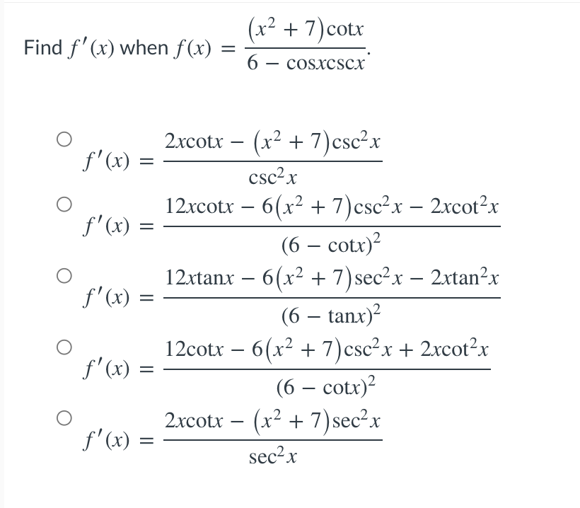 Find f'(x) when f(x)
O
O
O
ƒ'(x) =
f'(x)
=
=
ƒ'(x) =
f'(x) =
f'(x) =
=
=
(x² + 7) cotx
6
COSXCSCX
2xcotx − (x² + 7) csc²x
csc²x
-
12xcotx − 6(x² + 7) csc²x − 2xcot²x
(6 – cotx)2
12xtanx − 6(x² + 7) sec²x − 2xtan²x
(6 – tanx)2
12cotx − 6(x² + 7) csc²x + 2xcot²x
(6 – cotr)?
2xcotx − (x² + 7) sec²x
sec²x