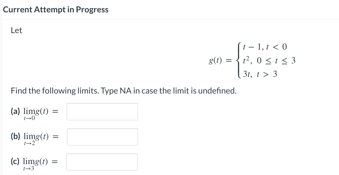 Current Attempt in Progress
Let
(b) limg(t)
1-2
Find the following limits. Type NA in case the limit is undefined.
(a) limg(t)
t→0
(c) limg(t)
t-3
=
=
g(t)
=
=
t - 1, t < 0
t²,0 ≤ t ≤ 3
3t, t > 3