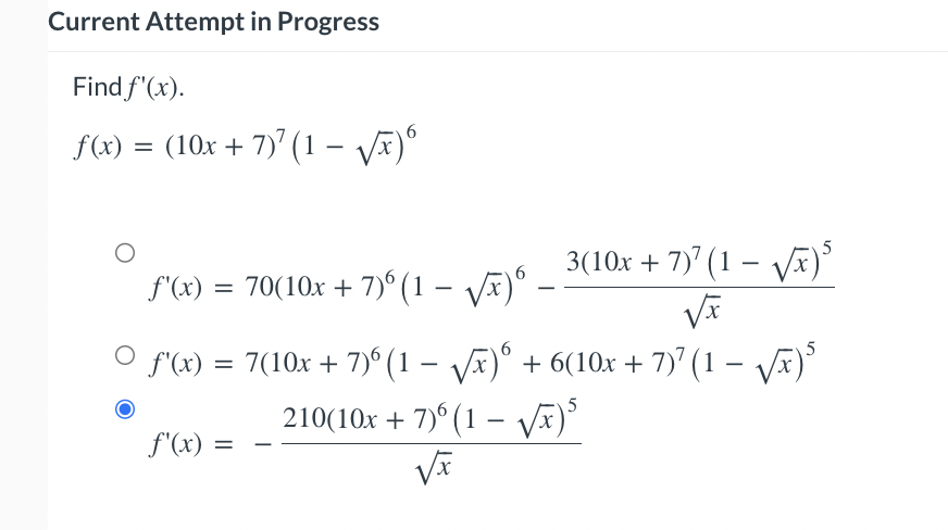 Current Attempt in Progress
Find f'(x).
f(x) = (10x + 7)7 (1-√√x) 6
f'(x) = 70(10x + 7)6 (1-√√x)6
3(10x + 7)7 (1 - √√x)5
-
O
ƒ'(x) = 7(10x + 7)º (1 − √√x)6 + 6(10x + 7)7 (1 − √√x)³
5
f'(x) =
210(10x + 7)6(1-√√x)³
√x