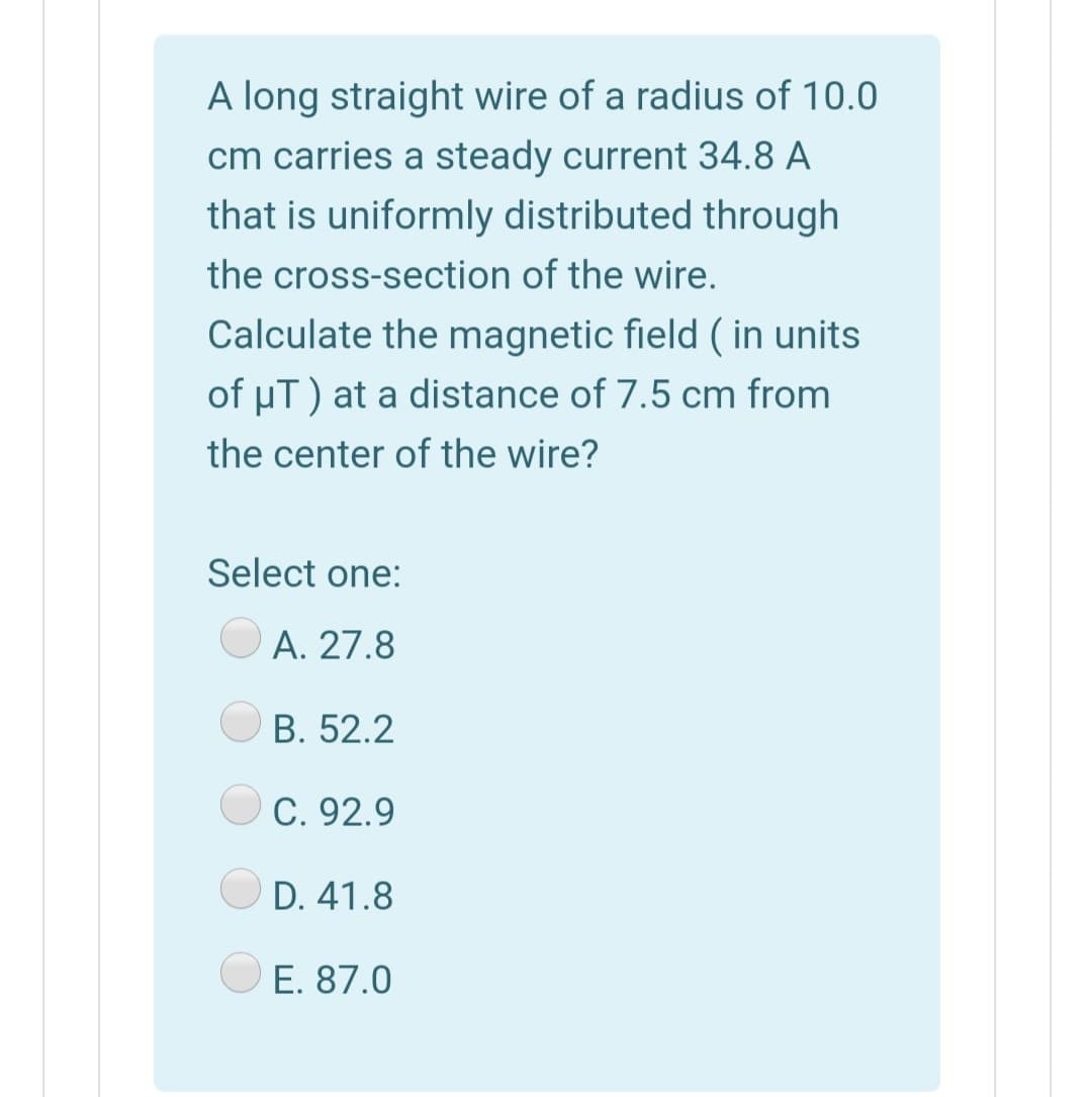 A long straight wire of a radius of 10.0
cm carries a steady current 34.8 A
that is uniformly distributed through
the cross-section of the wire.
Calculate the magnetic field ( in units
of uT) at a distance of 7.5 cm from
the center of the wire?
Select one:
O A. 27.8
В. 52.2
OC. 92.9
D. 41.8
E. 87.0
