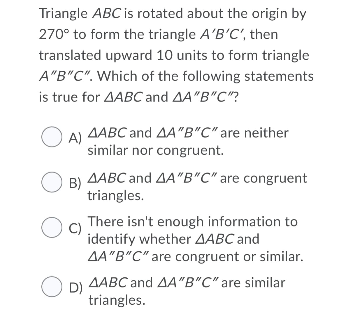 Triangle ABC is rotated about the origin by
270° to form the triangle A'B'C', then
translated upward 10 units to form triangle
A"B"C". Which of the following statements
is true for AABC and AA"B"C"?
AABC and AA"B"C" are neither
O A)
similar nor congruent.
AABC and AA"B"C" are congruent
O B)
triangles.
There isn't enough information to
C)
identify whether AABC and
AA"B"C" are congruent or similar.
AABC and AA"B"C" are similar
O D)
triangles.
