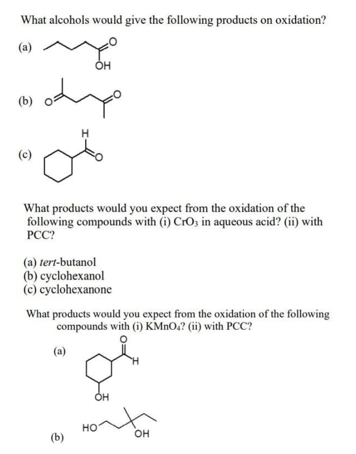 What alcohols would give the following products on oxidation?
(a)
(b)
H
(c)
What products would you expect from the oxidation of the
following compounds with (i) CrO3 in aqueous acid? (ii) with
PCC?
(a) tert-butanol
(b) cyclohexanol
(c) cyclohexanone
What products would you expect from the oxidation of the following
compounds with (i) KMNO4? (ii) with PCC?
(a)
H.
Но
он
(b)
