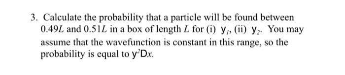 3. Calculate the probability that a particle will be found between
0.49L and 0.51L in a box of length L for (i) y,, (ii) y. You may
assume that the wavefunction is constant in this range, so the
probability is equal to y'Dx.
