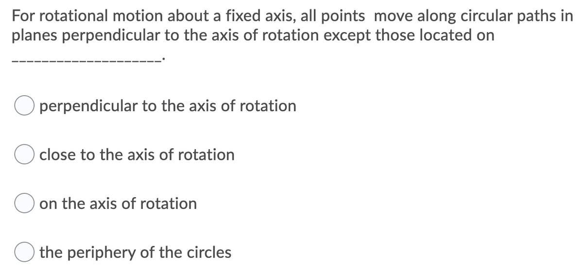 For rotational motion about a fixed axis, all points move along circular paths in
planes perpendicular to the axis of rotation except those located on
perpendicular to the axis of rotation
close to the axis of rotation
on the axis of rotation
the periphery of the circles
