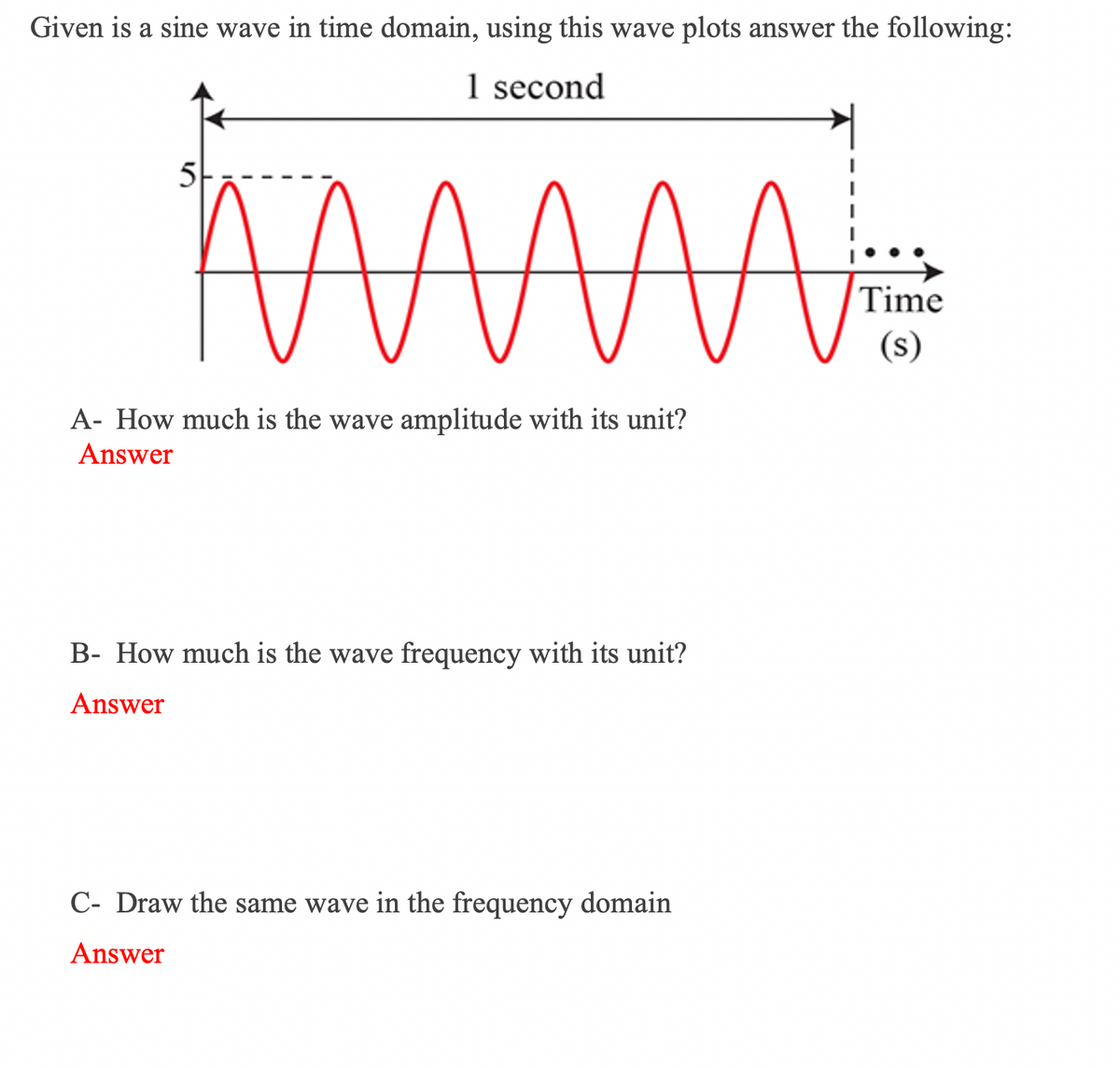 Given is a sine wave in time domain, using this wave plots answer the following:
1 second
5
Time
(s)
A- How much is the wave amplitude with its unit?
Answer
B- How much is the wave frequency with its unit?
Answer
C- Draw the same wave in the frequency domain
Answer
