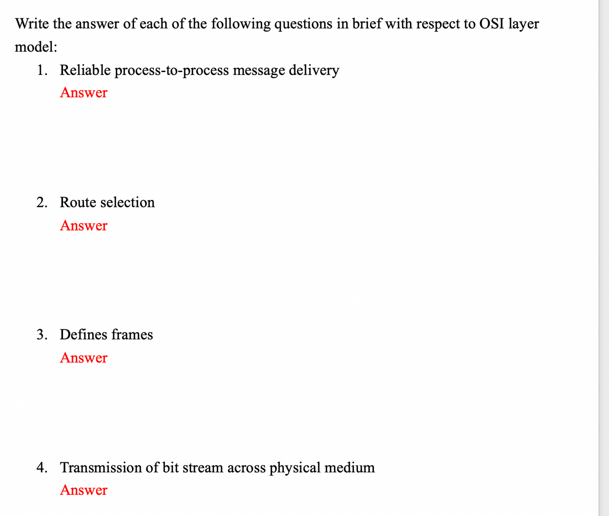 Write the answer of each of the following questions in brief with respect to OSI layer
model:
1. Reliable process-to-process message delivery
Answer
2. Route selection
Answer
3. Defines frames
Answer
4. Transmission of bit stream across physical medium
Answer
