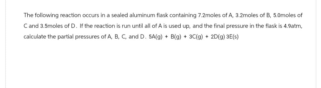 The following reaction occurs in a sealed aluminum flask containing 7.2moles of A, 3.2moles of B, 5.0moles of
C and 3.5moles of D. If the reaction is run until all of A is used up, and the final pressure in the flask is 4.9atm,
calculate the partial pressures of A, B, C, and D. 5A(g) + B(g) + 3C(g) + 2D(g) 3E(s)