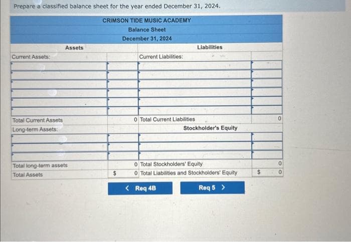 Prepare a classified balance sheet for the year ended December 31, 2024.
CRIMSON TIDE MUSIC ACADEMY
Balance Sheet
December 31, 2024
Current Assets:
Total Current Assets
Long-term Assets:
Assets
Total long-term assets
Total Assets
Current Liabilities:
0 Total Current Liabilities
Liabilities
Stockholder's Equity
0 Total Stockholders' Equity
0 Total Liabilities and Stockholders' Equity
< Req 4B
Req 5 >
$
0
0
0