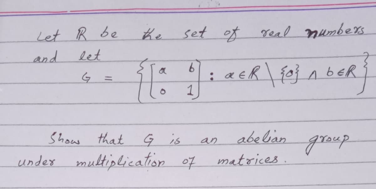 Let R be
let
he
set of real mumbers
and
1
Show that
Ģ is
abelian
group
an
under multiplication of
matrices.
