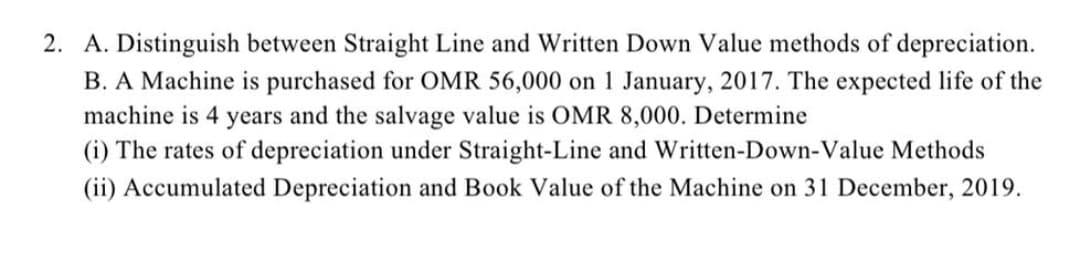 2. A. Distinguish between Straight Line and Written Down Value methods of depreciation.
B. A Machine is purchased for OMR 56,000 on 1 January, 2017. The expected life of the
machine is 4 years and the salvage value is OMR 8,000. Determine
(i) The rates of depreciation under Straight-Line and Written-Down-Value Methods
(ii) Accumulated Depreciation and Book Value of the Machine on 31 December, 2019.
