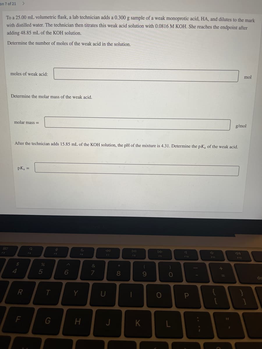 on 7 of 21
To a 25.00 mL volumetric flask, a lab technician adds a 0.300 g sample of a weak monoprotic acid, HA, and dilutes to the mark
with distilled water. The technician then titrates this weak acid solution with 0.0816 M KOH. She reaches the endpoint after
adding 48.85 mL of the KOH solution.
Determine the number of moles of the weak acid in the solution.
moles of weak acid:
mol
Determine the molar mass of the weak acid.
molar mass =
g/mol
After the technician adds 15.85 mL of the KOH solution, the pH of the mixture is 4.31. Determine the pK, of the weak acid.
pK, =
80
DII
DD
F3
F4
F5
FB
F9
F10
F11
F12
2$
&
4
5
8
6.
%3D
de
R
Y
U
10
F
G
K
ww
