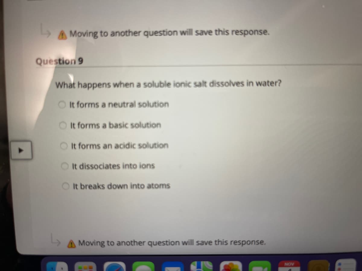 AMoving to another question will save this response.
Question 9
What happens when a soluble ionic salt dissolves in water?
O It forms a neutral solution
It forms a basic solution
O It forms an acidic solution
It dissociates into ions
O t breaks down into atoms
AMoving to another question will save this response.
NOV
