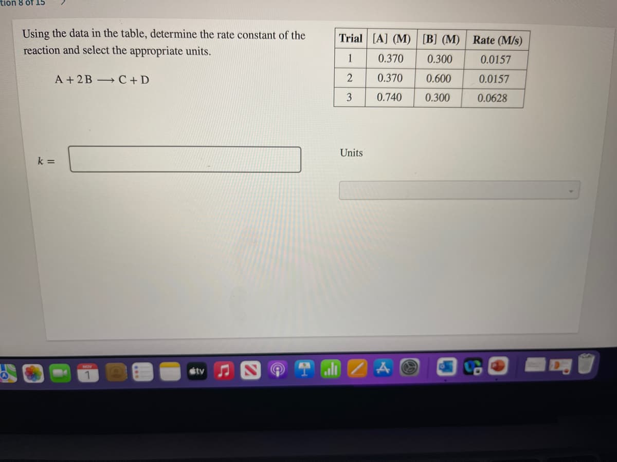 tion 8 öf 15
Using the data in the table, determine the rate constant of the
Trial [A] (M) [B] (M) Rate (M/s)
reaction and select the appropriate units.
1
0.370
0.300
0.0157
A +2B C+ D
0.370
0.600
0.0157
0.740
0.300
0.0628
Units
k =
tv
