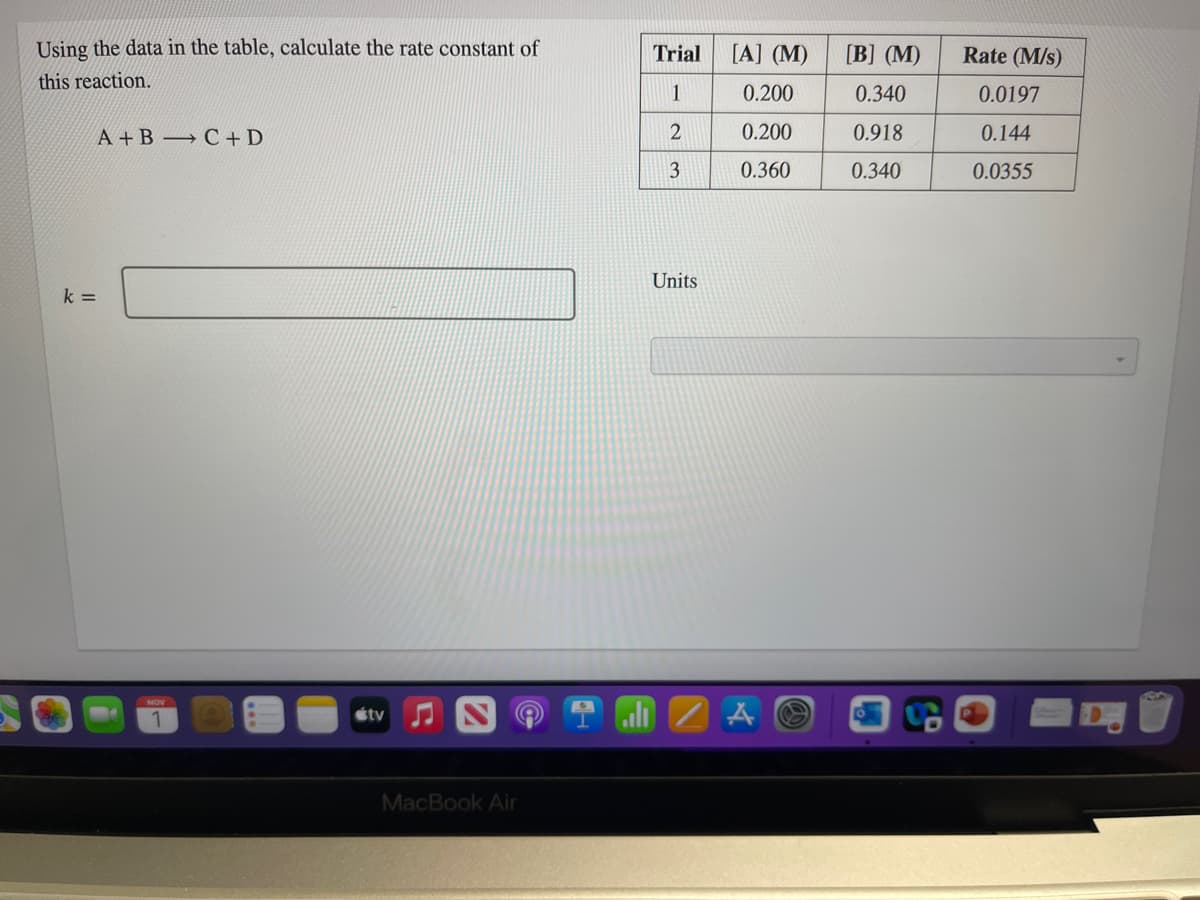 Using the data in the table, calculate the rate constant of
Trial
[A] (M)
[B] (M)
Rate (M/s)
this reaction.
1
0.200
0.340
0.0197
A +B → C + D
2
0.200
0.918
0.144
3
0.360
0.340
0.0355
Units
k =
ali 2 A O
étv
MacBook Air
